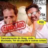 #35: CANCELAMENTO DO GREG, JOÃO ALUCINADO, FIM DO PAPATO E OUTRAS COISAS