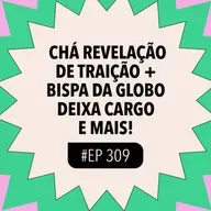 #309: Chá revelação de traição + Bispa da Globo deixa cargo e mais!